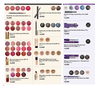 GIORDANI GOLD THE ONE
94
Perﬁlador de Labios Giordani Gold 1.6 g.
12,00€
Esmalte de Uñas Intense Shine
Giordani Gold 8 ml.
15,00€
31381
Nude
31382
Coral
31383
Rose
31384
Pink
31385
Red
32066
Bianca
Nude
32070
Gentle
Lilac
32067
Soft Pink
32071
Tempting
Violet
32068
Pink
Carat
32072
Passionate
Red
32069
Tea Rose
32073
Noble
Burgundy
31431
Brown
31430
Blonde
Gel Fijador de Cejas Giordani Gold
4 ml.
10,00€
Delineador de Ojos Giordani Gold
1.8 g.
13,00€
Delineador de Ojos Giordani Gold
1.8 g.
13,00€
31401
Black
31402
Brown
31403
Charcoal
Grey
31404
Midnight
Blue
32294
Nude
32293
Grey
32292
Brown
32291
Black
Lápiz Delineador de Ojos Kohl The ONE
1.3 g.
10,00€
Máscara de Pestañas 5 en 1 WonderLash
The One 8 ml.
14,00€
30719
Black
30720
Black
Brown
31572
White
31573
Turquoise
31574
Purple
31575
Blue
31576
Gunmetal
Sombra de Ojos Liquid Metal The ONE
5 ml.
12,00€
31189
Intense
Black
Máscara de Pestañas Doble Efecto The
ONE 8 ml.
15,00€
Máscara de Pestañas WonderLash
Waterproof The ONE 8 ml.
14,00€
31492
Black
22744
Dusky
Nude
22752
Warm
Coral
22746
Pink
Secret
31376
Beige
Suede
22748
Rose
Blossom
31377
Pink
Delicacy
22749
Cerise
Pink
31378
Frosted
Rose
31379
Violet
Dawn
31380
Red
Attraction
Barra de Labios Jewel Giordani
Gold 4 g.
18,00€
30449
Rose
Petal
30453
Fuchsia
Divine
30445
Satin
Beige
30451
Lucent
Pink
30455
Red
Fatale
30447
Pink
Nude
30452
Raspberry
Blush
30456
Muted
Plum
30448
Pearly
Pink
30450
Peach
Pink
30454
True
Red
30446
Creamy
Nude
30458
Copper
Shine
30459
Cherry
Love
30457
Lavender
Lustre
Barra de Labios Iconic SPF 15
Giordani Gold 4 g.
16,00€
31802
Porcelain
31803
Light
Rose
31804
Light
Ivory
31805
Rose
Beige
31806
Natural
Beige
Maquillaje Mineral de Larga
Duración SPF 15 Giordani Gold
30 ml.
24,00€
30988
Light
CC Cream Giordani Gold SPF 35
40 ml.
23,00€
30989
Natural
Maquillaje Invisible Touch Giordani
Gold 30 ml.
24,00€
30422
Porcelain
30424
Light
Ivory
30426
Natural
Beige
 