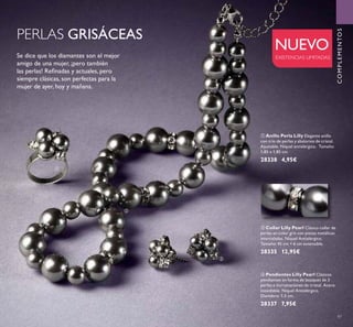 


97
NUEVO
EXISTENCIAS LIMITADAS
PERLAS GRISÁCEAS
Se dice que los diamantes son el mejor
amigo de una mujer, ¡pero también
las perlas! Reﬁnadas y actuales, pero
siempre clásicas, son perfectas para la
mujer de ayer, hoy y mañana.
 Collar Lilly Pearl Clásico collar de
perlas en color gris con piezas metálicas
intercaladas. Níquel Antialérgico.
Tamaño: 45 cm + 6 cm extensible.
28335 12,95€
 Pendientes Lilly Pearl Clásicos
pendientes en forma de bouquet de 3
perlas e incrustaciones de cristal. Acero
inoxidable. Níquel Antialérgico.
Diamétro: 1,5 cm.
28337 7,95€
 Anillo Perla Lilly Elegante anillo
con trío de perlas y abalorios de cristal.
Ajustable. Níquel antialérgico. Tamaño:
1,85 x 1,85 cm.
28338 4,95€
COMPLEMENTOS
 