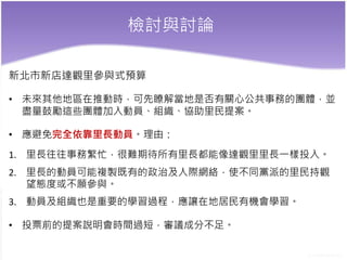 檢討與討論
新北市新店達觀里參與式預算
• 未來其他地區在推動時，可先瞭解當地是否有關心公共事務的團體，並
盡量鼓勵這些團體加入動員、組織、協助里民提案。
• 應避免完全依靠里長動員。理由：
1. 里長往往事務繁忙，很難期待所有里長都能像達觀里里長一樣投入。
2. 里長的動員可能複製既有的政治及人際網絡，使不同黨派的里民持觀
望態度或不願參與。
3. 動員及組織也是重要的學習過程，應讓在地居民有機會學習。
• 投票前的提案說明會時間過短，審議成分不足。
 