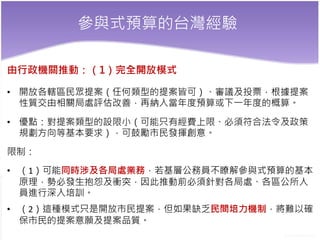 參與式預算的台灣經驗
由行政機關推動：（1）完全開放模式
• 開放各轄區民眾提案（任何類型的提案皆可）、審議及投票，根據提案
性質交由相關局處評估改善，再納入當年度預算或下一年度的概算。
• 優點：對提案類型的設限小（可能只有經費上限、必須符合法令及政策
規劃方向等基本要求），可鼓勵市民發揮創意。
限制：
• （1）可能同時涉及各局處業務，若基層公務員不瞭解參與式預算的基本
原理，勢必發生抱怨及衝突，因此推動前必須針對各局處、各區公所人
員進行深入培訓。
• （2）這種模式只是開放市民提案，但如果缺乏民間培力機制，將難以確
保市民的提案意願及提案品質。
 