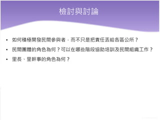 檢討與討論
• 如何積極開發民間參與者，而不只是把責任丟給各區公所？
• 民間團體的角色為何？可以在哪些階段協助培訓及民間組織工作？
• 里長、里幹事的角色為何？
 