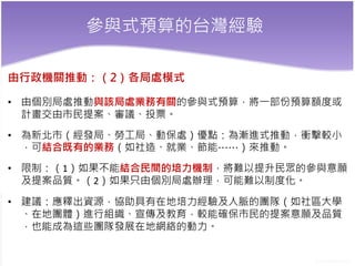 參與式預算的台灣經驗
由行政機關推動：（2）各局處模式
• 由個別局處推動與該局處業務有關的參與式預算，將一部份預算額度或
計畫交由市民提案、審議、投票。
• 為新北市（經發局、勞工局、動保處）優點：為漸進式推動，衝擊較小
，可結合既有的業務（如社造、就業、節能……）來推動。
• 限制：（1）如果不能結合民間的培力機制，將難以提升民眾的參與意願
及提案品質。（2）如果只由個別局處辦理，可能難以制度化。
• 建議：應釋出資源，協助具有在地培力經驗及人脈的團隊（如社區大學
、在地團體）進行組織、宣傳及教育，較能確保市民的提案意願及品質
，也能成為這些團隊發展在地網絡的動力。
 