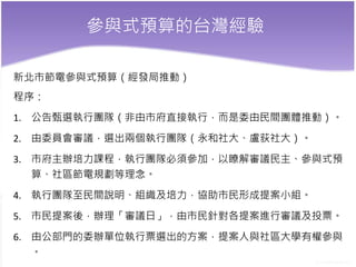 參與式預算的台灣經驗
新北市節電參與式預算（經發局推動）
程序：
1. 公告甄選執行團隊（非由市府直接執行，而是委由民間團體推動）。
2. 由委員會審議，選出兩個執行團隊（永和社大、盧荻社大）。
3. 市府主辦培力課程，執行團隊必須參加，以瞭解審議民主、參與式預
算、社區節電規劃等理念。
4. 執行團隊至民間說明、組織及培力，協助市民形成提案小組。
5. 市民提案後，辦理「審議日」，由市民針對各提案進行審議及投票。
6. 由公部門的委辦單位執行票選出的方案，提案人與社區大學有權參與
。
 