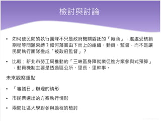 檢討與討論
• 如何使民間的執行團隊不只是政府機關委託的「廠商」，處處受核銷
期程等問題束縛？如何落實由下而上的組織、動員、監督，而不是讓
民間執行團隊變成「被政府監督」？
• 比較：新北市勞工局推動的「三峽區身障就業促進方案參與式預算」
，動員機制主要是透過區公所、里長、里幹事。
未來觀察重點
• 「審議日」辦理的情形
• 市民票選出的方案執行情形
• 兩間社區大學對參與過程的檢討
 