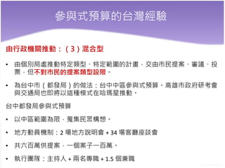 參與式預算的台灣經驗
由行政機關推動：（3）混合型
• 由個別局處推動特定類型、特定範圍的計畫，交由市民提案、審議、投
票，但不對市民的提案類型設限。
• 為台中市（都發局）的做法：台中中區參與式預算。高雄市政府研考會
與交通局也即將以這種模式在哈瑪星推動。
台中都發局參與式預算
• 以中區範圍為限，蒐集民眾構想。
• 地方動員機制：2 場地方說明會 + 34 場客廳座談會
• 共六百萬供提案，一個案子一百萬。
• 執行團隊：主持人 + 兩名專職 + 1.5 個兼職
 