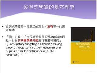 參與式預算的基本理念
• 參與式預算是一種廣泛的理念，沒有單一的實
踐模式。
• 「弱」定義：「市民透過參與式預算的決策過
程，針對公共資源的分配進行審議和協商」
（Participatory budgeting is a decision-making
process through which citizens deliberate and
negotiate over the distribution of public
resources）。
 