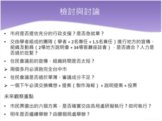 檢討與討論
• 市府是否提估充分的行政支援？是否急就章？
• 交由學者組成的團隊（學者 + 2名專任 + 1.5名兼任）進行地方的宣傳、
組織及動員（2場地方說明會 + 34場客廳座談會），是否適合？人力是
否過於吃緊？
• 住民會議前的宣傳、組織時間是否太短？
 兩個多月必須跑完全台中市
• 住民會議是否過於單薄、審議成分不足？
 一個下午必須交換構想 + 提案（製作海報） + 說明提案 + 投票
未來觀察重點
• 市民票選出的六個方案，是否確實交由各局處研擬執行？如何執行？
• 明年是否繼續舉辦？由哪個局處舉辦？
 