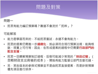 問題及對策
問題一
• 民眾有能力編訂預算嗎？難道不會流於「民粹」？
可能解答
• 能力是學習而來的，不給民眾嘗試，永遠不會有能力。
• 民眾的提案仍需進一步細緻化，如必須符合現行預算法規、能夠核
銷、現實上可行等，因此，在形成提案的過程中仍需要行政部門的
配合支援。
• 民眾一旦瞭解預算制訂過程，反倒可能減少常見的「財政幻覺」（
忽略財政支出背後的成本），開始有能力監督公部門怎麼花錢。
• 另，某些版本的參與式預算並不是由民眾直接提案，而是針對預算
優先項目進行排序。
 
