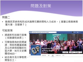 問題及對策
問題二
• 動員民眾參與和形成共識需花費時間和人力成本。（基層公務員業務
量大增，怎麼辦？）
可能對策
• 透過新科技進行宣傳
（如臉書粉絲頁）。
• 可開發既有的民間資
源，例如有豐富組織
及公共參與經驗的社
區大學、地方文史團
體或NGO。
• 結合高中及大學教育，
開發志工。
 