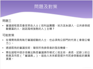 問題及對策
問題三
• 審議過程是否會受某些人士（如利益團體、地方派系頭人、公共參與經
驗豐富的人、說話風格強勢的人）主導？
可能對策
• 在場需有具有執行審議經驗的人士，也必須有公部門的代表（象徵公權
力）。
• 透過既有的審議技術，確保所有參與者的發言機會。
• 需在過程中逐步培養出熟悉審議操作模式（如主持、桌長、記錄）的公
務員及市民（「審議員」）。這些人未來都是提升市民參與動能的寶貴
資產。
 