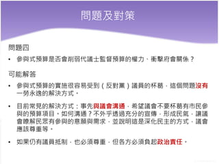 問題及對策
問題四
• 參與式預算是否會削弱代議士監督預算的權力、衝擊府會關係？
可能解答
• 參與式預算的實施很容易受到（反對黨）議員的杯葛，這個問題沒有
一勞永逸的解決方式。
• 目前常見的解決方式：事先與議會溝通，希望議會不要杯葛有市民參
與的預算項目。如何溝通？不外乎透過充分的宣傳，形成民氣，讓議
會瞭解民眾有參與的意願與需求，並說明這是深化民主的方式，議會
應該尊重等。
• 如果仍有議員抵制，也必須尊重，但各方必須負起政治責任。
 