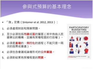 參與式預算的基本理念
• 「強」定義（Sintomer et al. 2012, 2013）：
1. 必須處理財政和預算問題。
2. 至少必須包括市鎮或區的層面（其中有由人民
選舉出的機構，並擁有某種程度的行政權）。
3. 必須是重複的、例行化的過程（不能只是一兩
次的投票或會議）。
4. 必須包含會議或論壇形式的公共審議。
5. 必須對結果有某種程度的問責。
 