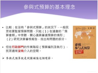 參與式預算的基本理念
• 比較：在沒有「參與式預算」的狀況下，一般民
眾若要監督預算問題，只能（1）在議會的「預
算會期」中旁聽，關心議員審議預算的情形；
（2）研究決算審核報告，找出有問題的部分。
• 但在行政部門的作業階段（預算編列及執行），
民眾通常沒有介入的空間。
 參與式預算就是試圖補強這個環節。
 