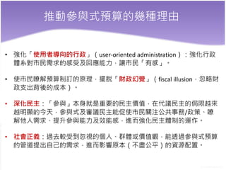 推動參與式預算的幾種理由
• 強化「使用者導向的行政」（user-oriented administration）：強化行政
體系對市民需求的感受及回應能力，讓市民「有感」。
• 使市民瞭解預算制訂的原理，擺脫「財政幻覺」（fiscal illusion，忽略財
政支出背後的成本）。
• 深化民主：「參與」本身就是重要的民主價值，在代議民主的侷限越來
越明顯的今天，參與式及審議民主能促使市民關注公共事務/政策、瞭
解他人需求、提升參與能力及效能感，進而強化民主體制的運作。
• 社會正義：過去較受到忽視的個人、群體或價值觀，能透過參與式預算
的管道提出自己的需求，進而影響原本（不盡公平）的資源配置。
 