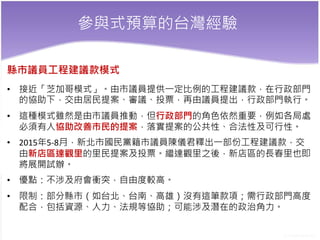 參與式預算的台灣經驗
縣市議員工程建議款模式
• 接近「芝加哥模式」。由市議員提供一定比例的工程建議款，在行政部門
的協助下，交由居民提案、審議、投票，再由議員提出，行政部門執行。
• 這種模式雖然是由市議員推動，但行政部門的角色依然重要，例如各局處
必須有人協助改善市民的提案，落實提案的公共性、合法性及可行性。
• 2015年5-8月，新北市國民黨籍市議員陳儀君釋出一部份工程建議款，交
由新店區達觀里的里民提案及投票。繼達觀里之後，新店區的長春里也即
將展開試辦。
• 優點：不涉及府會衝突，自由度較高。
• 限制：部分縣市（如台北、台南、高雄）沒有這筆款項；需行政部門高度
配合，包括資源、人力、法規等協助；可能涉及潛在的政治角力。
 
