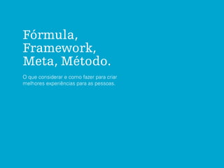 Fórmula,
Framework,
Meta, Método.
O que considerar e como fazer para criar
melhores experiências para as pessoas.