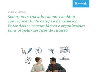 Somos uma consultoria que combina
conhecimento de design e de negócios.
Entendemos consumidores e organizações
para projetar serviços de sucesso.
SOBRE A LIVEWORK