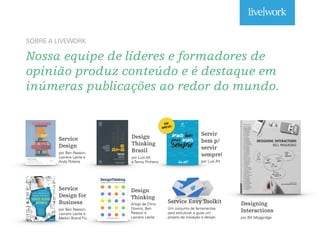 Nossa equipe de líderes e formadores de
opinião produz conteúdo e é destaque em
inúmeras publicações ao redor do mundo.
SOBRE A LIVEWORK
Service
Design
por Ben Reason,
Lavrans Løvlie e
Andy Polaine
Design
Thinking
Brasil
por Luis Alt
e Tenny Pinheiro
Service
Design for
Business
por Ben Reason,
Lavrans Løvlie e
Melvin Brand Flu
Design
Thinking
Artigo de Chris
Downs, Ben
Reason e
Lavrans Løvlie
Servir
bem p/
servir
sempre!
por Luis Alt
Service Envy Toolkit
Um conjunto de ferramentas
para estruturar e guiar um
projeto de inovação e design.
EM
BREVE!
Designing
Interactions
por Bill Moggridge