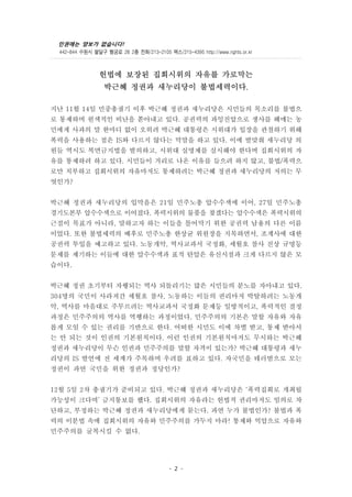 인권에는 양보가 없습니다!
442-844 수원시 팔달구 행궁로 28 2층 전화/213-2105 팩스/215-4395 http://www.rights.or.kr
- 2 -
헌법에 보장된 집회시위의 자유를 가로막는
박근혜 정권과 새누리당이 불법세력이다.
지난 11월 14일 민중총궐기 이후 박근혜 정권과 새누리당은 시민들의 목소리를 불법으
로 통제하며 원색적인 비난을 쏟아내고 있다. 공권력의 과잉진압으로 생사를 헤매는 농
민에게 사과의 말 한마디 없이 오히려 박근혜 대통령은 시위대가 입장을 관철하기 위해
폭력을 사용하는 점은 IS와 다르지 않다는 막말을 하고 있다. 이에 발맞춰 새누리당 의
원들 역시도 복면금지법을 발의하고, 시위대 실명제를 실시해야 한다며 집회시위의 자
유를 통제하려 하고 있다. 시민들이 거리로 나온 이유를 들으려 하지 않고, 불법/폭력으
로만 치부하고 집회시위의 자유마저도 통제하려는 박근혜 정권과 새누리당의 저의는 무
엇인가?
박근혜 정권과 새누리당의 입막음은 21일 민주노총 압수수색에 이어, 27일 민주노총
경기도본부 압수수색으로 이어졌다. 폭력시위의 물품을 찾겠다는 압수수색은 폭력시위의
근절이 목표가 아니라, 말하고자 하는 이들을 틀어막기 위한 공권력 남용의 다른 이름
이었다. 또한 불법세력의 배후로 민주노총 한상균 위원장을 지목하면서, 조계사에 대한
공권력 투입을 예고하고 있다. 노동개악, 역사교과서 국정화, 세월호 참사 진상 규명등
문제를 제기하는 이들에 대한 압수수색과 표적 탄압은 유신시절과 크게 다르지 않은 모
습이다.
박근혜 정권 초기부터 자행되는 역사 되돌리기는 많은 시민들의 분노를 자아내고 있다.
304명의 국민이 사라져간 세월호 참사, 노동하는 이들의 권리마저 박탈하려는 노동개
악, 역사를 마음대로 주무르려는 역사교과서 국정화 문제등 일방적이고, 폭력적인 결정
과정은 민주주의의 역사를 역행하는 과정이었다. 민주주의의 기본은 말할 자유와 자유
롭게 모일 수 있는 권리를 기반으로 한다. 어떠한 시민도 이에 차별 받고, 통제 받아서
는 안 되는 것이 인권의 기본원칙이다. 이런 인권의 기본원칙마저도 무시하는 박근혜
정권과 새누리당이 무슨 인권과 민주주의를 말할 자격이 있는가? 박근혜 대통령과 새누
리당의 IS 발언에 전 세계가 주목하며 우려를 표하고 있다. 자국민을 테러범으로 모는
정권이 과연 국민을 위한 정권과 정당인가?
12월 5일 2차 총궐기가 준비되고 있다. 박근혜 정권과 새누리당은 ‘폭력집회로 개최될
가능성이 크다며’ 금지통보를 했다. 집회시위의 자유라는 헌법적 권리마저도 임의로 차
단하고, 부정하는 박근혜 정권과 새누리당에게 묻는다. 과연 누가 불법인가? 불법과 폭
력의 이분법 속에 집회시위의 자유와 민주주의를 가두지 마라! 통제와 억압으로 자유와
민주주의를 굴복시킬 수 없다.
 