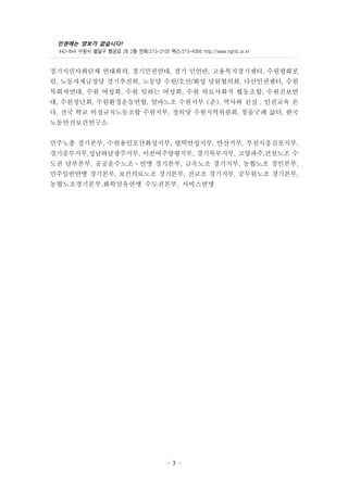 인권에는 양보가 없습니다!
442-844 수원시 팔달구 행궁로 28 2층 전화/213-2105 팩스/215-4395 http://www.rights.or.kr
- 3 -
경기시민사회단체 연대회의, 경기민권연대, 경기 민언련, 고용복지경기센터, 수원평화포
럼, 노동자계급정당 경기추진위, 노동당 수원/오산/화성 당원협의회, 다산인권센터, 수원
목회자연대, 수원 여성회, 수원 일하는 여성회, 수원 의료사회적 협동조합, 수원진보연
대, 수원청년회, 수원환경운동연합, 알바노조 수원지부 (준), 역사와 진실 , 인권교육 온
다, 전국 학교 비정규직노동조합 수원지부, 정의당 수원지역위원회, 풍물굿패 삶터, 한국
노동안전보건연구소
민주노총 경기본부, 수원용인오산화성지부, 평택안성지부, 안산지부, 부천시흥김포지부,
경기중부지부,성남하남광주지부, 이천여주양평지부, 경기북부지부, 고양파주,건설노조 수
도권 남부본부, 공공운수노조ㆍ연맹 경기본부, 금속노조 경기지부, 농협노조 경인본부,
민주일반연맹 경기본부, 보건의료노조 경기본부, 전교조 경기지부, 공무원노조 경기본부,
농협노조경기본부,화학섬유연맹 수도권본부, 서비스연맹
 