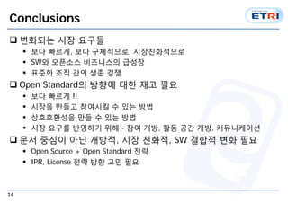 14
Conclusions
 변화되는 시장 요구들
 보다 빠르게, 보다 구체적으로, 시장친화적으로
 SW와 오픈소스 비즈니스의 급성장
 표준화 조직 간의 생존 경쟁
 Open Standard의 방향에 대한 재고 필요
 보다 빠르게 !!
 시장을 만들고 참여시킬 수 있는 방법
 상호호환성을 만들 수 있는 방법
 시장 요구를 반영하기 위해 - 참여 개방, 활동 공간 개방, 커뮤니케이션
 문서 중심이 아닌 개방적, 시장 친화적, SW 결합적 변화 필요
 Open Source + Open Standard 전략
 IPR, License 전략 방향 고민 필요
 
