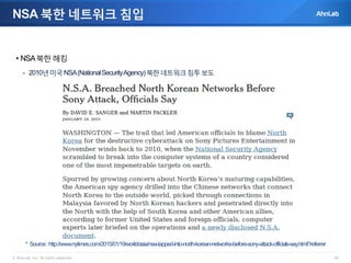 © AhnLab, Inc. All rights reserved. 26
NSA 북한 네트워크 침입
• NSA북한 해킹
- 2010년미국NSA(NationalSecurityAgency)북한네트워크침투보도
* Source:http://www.nytimes.com/2015/01/19/world/asia/nsa-tapped-into-north-korean-networks-before-sony-attack-officials-say.html?referrer
 