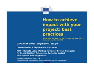 How to achieve
impact with your
project: best
practices
H2020 INFO DAY on ICT 1, FOF 11, ICT 4, FOF 12 & FOF 13
Brussels, December 1st, 2015
Giovanni Borzi, EnginSoft (Italy)
Dissemination & Exploitation WP Leader
RLW - Remote Laser Welding Navigator System Navigator
for Eco & Resilient Automotive Factories project
http://www.rlwnavigator.eu
co-funded under FoF-ICT-2011.7.4
[Digital factories: Manufacturing design and product lifecycle management]
 