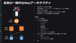 従来の⼀一般的なWebアーキテクチャ
• Web/APサーバはEC2で構築
• ELBを配置し、オートスケーリング可能なスケーラブル構成に
• Webサーバは冗⻑⾧長化
• DBはRDSによるMulti   AZ構成、もしくはEC2上で構築
• EC2等のインフラは各最低1台は常時稼働
【課題】
• インフラ構築
• インフラの運⽤用管理理
• キャパシティ
• スケール
• デプロイ
• 耐障害性
• モニタリング
• ロギング
• セキュリティパッチの適⽤用
• ビジネスの差別化には直接繋がらない機能のアプリ実装
• 認証
• スロットリング
• スケーラビリティの確保
• etc
Web
（EC2）
DB
（RDS）
LB
（ELB）
 