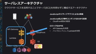 サーバレスアーキテクチャ
Lambda
API  Gateway
AWSサービス
S3
CloudFront
クラウドサービスを活⽤用することでサーバ(EC2)を利利⽤用せずに構成するアーキテクチャ
JavaScript/ネイティブアプリによるUI実装
JavaScriptおよび静的コンテンツはS3から配信
• CloudFront経由の配信
ロジックはAPI化
• API  Gatewayを利利⽤用
• バックエンドとしてLambdaを利利⽤用
 