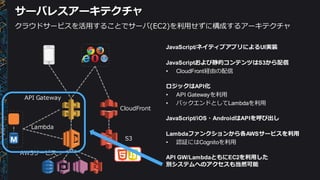 サーバレスアーキテクチャ
JavaScript/ネイティブアプリによるUI実装
JavaScriptおよび静的コンテンツはS3から配信
• CloudFront経由の配信
ロジックはAPI化
• API  Gatewayを利利⽤用
• バックエンドとしてLambdaを利利⽤用
JavaScript/iOS・AndroidはAPIを呼び出し
Lambdaファンクションから各AWSサービスを利利⽤用
• 認証にはCognitoを利利⽤用
API  GW/LambdaともにEC2を利利⽤用した
別システムへのアクセスも当然可能
Lambda
API  Gateway
AWSサービス
S3
CloudFront
クラウドサービスを活⽤用することでサーバ(EC2)を利利⽤用せずに構成するアーキテクチャ
 