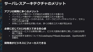 サーバレスアーキテクチャのメリット
アプリの開発に多くのメリット
• バックエンド側のコードが減るため開発コストを最⼩小化
• バックエンド側のサーバが減るため運⽤用コストを最⼩小化
• AWSによってマネージされるため、スケーラビリティやキャパシティ、セキュ
リティの⼼心配不不要
• ⾮非常にコスト効率率率化が⾼高いため、多くの場合コスト減が⾒見見込める
必要に応じてEC2も導⼊入できる安⼼心感
• 汎⽤用的なサービスでは実現の難しい、ビジネス固有の要件に関してはEC2を利利
⽤用して実装
• EC2を利利⽤用する部分についてもCodeDeployやElastic  Beanstalk、OpsWorks等で
⾃自動化
開発者がビジネスにフォーカスできる
 