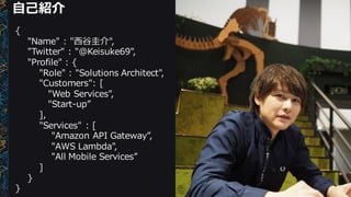 ⾃自⼰己紹介
{
"Name"  :  "⻄西⾕谷圭介",
"Twitter"  :  "@Keisuke69",
"Profile"  :  {
"Role"  :  "Solutions  Architect",
"Customers":  [  
"Web  Services",  
"Start-‐‑‒up”
],
"Services"  :  [  
"Amazon  API  Gateway”,
"AWS  Lambda",
"All  Mobile  Services”
]
}
}
 