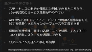 各物件情報
提供元
連携サーバ
元データ
Lambda
処理理C
RDS
画像配信S3
CloudSearch
変換処理理A
PUT
処理理D変換処理理B
書き込み
処理理
API  Gateway
⼊入⼒力力層 サービス層 ストア層
Kinesis
新アーキテクチャ
• ステートレスの制約や簡易易に並列列化できるところから、
バッチ起因のサービス改善がやりやすい
• API  GWを追加することで、バッチでは無い連携機能を追
加する標準化されたインターフェースを定義できる
• 個別の連携処理理・共通の処理理・ストア処理理、それぞれに
ついて簡単にスケールを適切切にできる
• リアルタイム処理理への移⾏行行が簡単
https://speakerdeck.com/takesinoda/kinesis-­woshi-­tutasutorimingunabatutishi-­xing-­ji-­pan-­falseshi-­zhuang
 