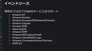 イベントソース
現時点では以下のAWSサービスをサポート
• Amazon  S3
• Amazon  Kinesis
• Amazon  DynamoDB Streams(Preview)
• Amazon  Cognito
• Amazon  SNS
• Alexa AppKit
• Amazon  SWF
• Amazon  SES  inbound  mail
• Amazon  CloudWatch Logs
• Amazon  Connected  Home  (Preview)
• AWS  IoT
 