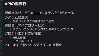APIの重要性
提供するサービスのエコシステムを形成できる
システム間連携
• 外部サービスとの連携やその逆も
疎結合（マイクロサービス）
• フロントエンドとバックエンドのデカップリング
フロントエンドの多様化
• HTML5/JS
• モバイルアプリ
IoTによる接続されるデバイスの多様化
 