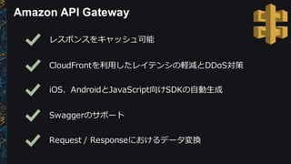 Amazon  API  Gateway
レスポンスをキャッシュ可能
CloudFrontを利利⽤用したレイテンシの軽減とDDoS対策
iOS、AndroidとJavaScript向けSDKの⾃自動⽣生成
Swaggerのサポート
Request  /  Responseにおけるデータ変換
 