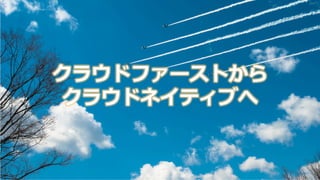 クラウドファーストから
クラウドネイティブへ
 
