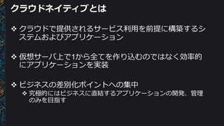 クラウドネイティブとは
v クラウドで提供されるサービス利利⽤用を前提に構築するシ
ステムおよびアプリケーション
v 仮想サーバ上で1から全てを作り込むのではなく効率率率的
にアプリケーションを実装
v ビジネスの差別化ポイントへの集中
v 究極的にはビジネスに直結するアプリケーションの開発、管理理
のみを⽬目指す
 