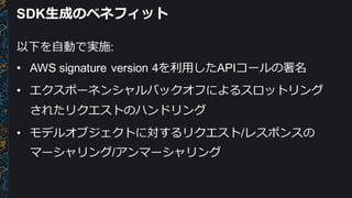 SDK⽣生成のベネフィット
以下を⾃自動で実施:
• AWS  signature  version  4を利利⽤用したAPIコールの署名
• エクスポーネンシャルバックオフによるスロットリング
されたリクエストのハンドリング
• モデルオブジェクトに対するリクエスト/レスポンスの
マーシャリング/アンマーシャリング
 