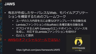 JAWS
• 有志が作成したサーバレスなWeb、モバイルアプリケー
ションを構築するためのフレームワーク
• ユーザの⼊入⼒力力内容を元に必要なCFテンプレートを⾃自動⽣生成
• LambdaファンクションのScaffoldと各種定義を⾃自動⽣生成
• デプロイするとAPI Gatewayのエンドポイント、リソースを
⽣生成し、対応するLambdaファンクションを紐紐付け
• CLIとして提供
• AWSのオフィシャルツールではない
https://github.com/jaws-­framework/JAWS
 