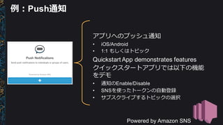 アプリへのプッシュ通知
• iOS/Android
• 1:1  もしくはトピック
Quickstart App  demonstrates  features
クイックスタートアプリでは以下の機能
をデモ
• 通知のEnable/Disable
• SNSを使ったトークンの⾃自動登録
• サブスクライブするトピックの選択
Powered  by  Amazon  SNS
例例：Push通知
 