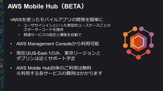 AWS  Mobile  Hub（BETA）
•AWSを使ったモバイルアプリの開発を簡単に
• ユーザサインインといった典型的ユースケースごとの
スターターコードを提供
• 関連サービスの設定と構築を⾃自動で
• AWS  Management  Consoleから利利⽤用可能
• 現在はUS-­East-­1のみ、東京リージョンと
ダブリンは近くサポート予定
• AWS  Mobile  Hub⾃自体のご利利⽤用は無料料
※利利⽤用する各サービスの費⽤用はかかります
 