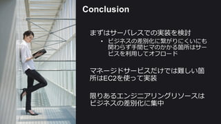 Conclusion
まずはサーバレスでの実装を検討
• ビジネスの差別化に繋がりにくいにも
関わらず⼿手間ヒマのかかる箇所はサー
ビスを利利⽤用してオフロード
マネージドサービスだけでは難しい箇
所はEC2を使って実装
限りあるエンジニアリングリソースは
ビジネスの差別化に集中
 