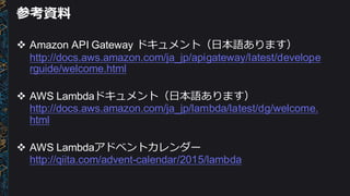 参考資料料
v Amazon  API  Gateway  ドキュメント（⽇日本語あります）
http://docs.aws.amazon.com/ja_jp/apigateway/latest/develope
rguide/welcome.html
v AWS  Lambdaドキュメント（⽇日本語あります）
http://docs.aws.amazon.com/ja_jp/lambda/latest/dg/welcome.
html
v AWS  Lambdaアドベントカレンダー
http://qiita.com/advent-­calendar/2015/lambda
 