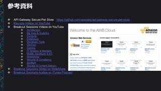 参考資料料
v API  Gateway  Secure  Pet Store https://github.com/awslabs/api-­gateway-­secure-­pet-­store
v Keynote  Videos  on  YouTube
v Breakout  Sessions  Videos  on  YouTube
v Architecture
v Big  Data  &  Analytics
v Compute
v Databases
v Developer  Tools
v DevOps
v Gaming
v IT  Strategy  &  Migration
v Mobile   Developer  &  IoT
v Networking
v Security  &  Compliance
v Spotlight
v Storage  &  Content  Delivery
v Breakout  Sessions  Slides  on  SlideShare  
v Breakout  Sessions  Audios  on  iTunes  Podcast
 