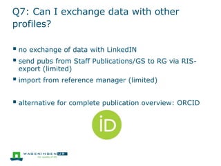 Q7: Can I exchange data with other
profiles?
 no exchange of data with LinkedIN
 send pubs from Staff Publications/GS to RG via RIS-
export (limited)
 import from reference manager (limited)
 alternative for complete publication overview: ORCID
 
