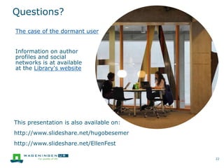 Questions?
This presentation is also available on:
http://www.slideshare.net/hugobesemer
http://www.slideshare.net/EllenFest
22
The case of the dormant user
Information on author
profiles and social
networks is at available
at the Library's website
 