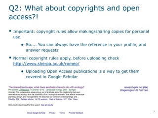 Q2: What about copyrights and open
access?!
 Important: copyright rules allow making/sharing copies for personal
use.
● So.... You can always have the reference in your profile, and
answer requests
 Normal copyright rules apply, before uploading check
http://www.sherpa.ac.uk/romeo/
● Uploading Open Access publications is a way to get them
covered in Google Scholar
7
 