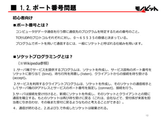 ■ 1.2.ポート番号問題
初⼼心者向け
■ポート番号とは？
コンピュータがデータ通信を⾏行行う際に通信先のプログラムを特定するための番号のこと。
TCP/UDPのプロトコルそれぞれに対し、０〜～６５５３５の数値と決まっている。
プログラムでポートを⽤用いて通信するには、⼀一般にソケットと呼ばれる仕組みを⽤用います。
■ソケットプログラミングとは？
（※Wikipedia参照）
１.サーバ機でサービスを提供するプログラムは、ソケットを作成し、サービス固有のポート番号を
ソケットに割り当て (bind)、待ち⾏行行列列を⽤用意し (listen)、クライアントからの接続を待ち受ける
(accept)。
2.サービスを利利⽤用するクライアントプログラムは、ソケットを作成し、そのソケットの通信相⼿手と
してサーバ機のIPアドレスとサービスのポート番号を指定し (connect)、接続を⾏行行う。
3.サーバは接続を受け付けると、新規にソケットを作成し、そのソケットとクライアントとの間に
通信を確⽴立立する。もとのソケットは再び待ち受けに戻る（これは、会社などで、受付係が来客を担
当者に引き合わせ、その後また受付に戻るようなものと考えることができる）。
４．通信が終わると、2.および3.で作成したソケットは破棄される。
12
 