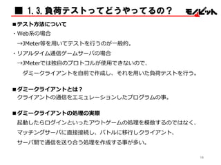 ■テスト⽅方法について
・Web系の場合
→JMeter等を⽤用いてテストを⾏行行うのが⼀一般的。
・リアルタイム通信ゲームサーバの場合
→JMeterでは独⾃自のプロトコルが使⽤用できないので、
ダミークライアントを⾃自前で作成し、それを⽤用いた負荷テストを⾏行行う。
■ダミークライアントとは？
クライアントの通信をエミュレーションしたプログラムの事。
■ダミークライアントの処理理の実際
起動したらログインといったアウトゲームの処理理を模倣するのではなく、
マッチングサーバに直接接続し、バトルに移⾏行行しクライアント、
サーバ間で通信を送り合う処理理を作成する事が多い。
■ 1.3.負荷テストってどうやってるの？
16
 